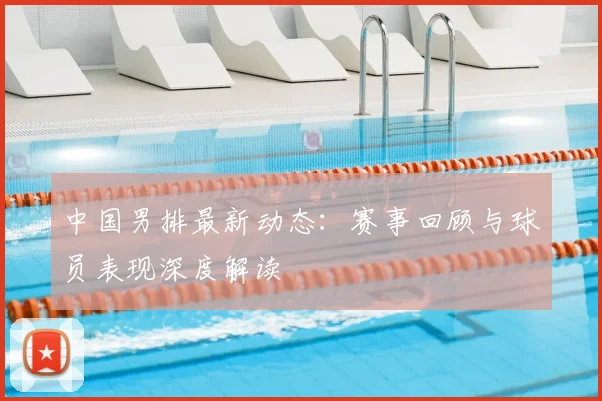 中国男排最新动态:赛事回顾与球员表现深度解读