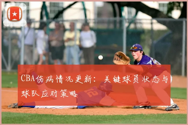 CBA伤病情况更新：关键球员状态与球队应对策略