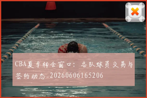 CBA夏季转会窗口:各队球员交易与签约动态_20260606165206